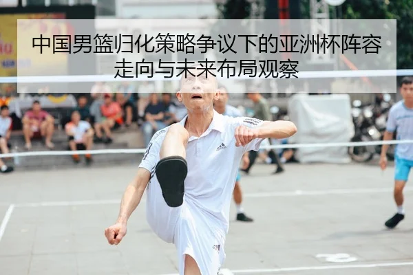 中国男篮归化策略争议下的亚洲杯阵容走向与未来布局观察