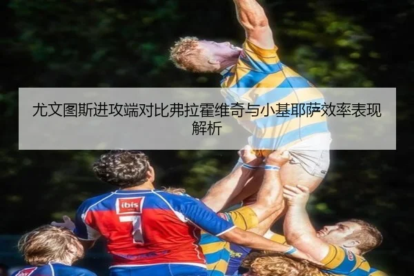 尤文图斯进攻端对比弗拉霍维奇与小基耶萨效率表现解析